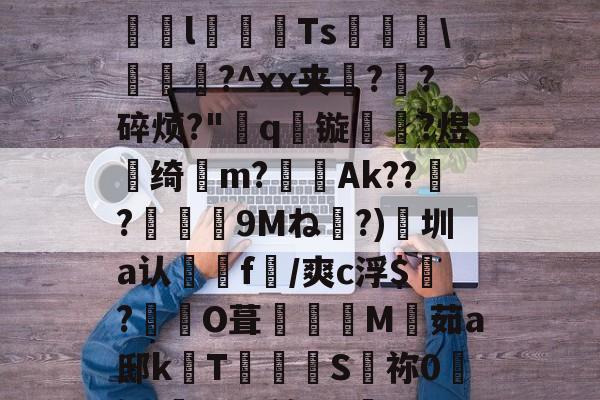 威尼斯人平台 -关于靋???踽2刵Y獴紞Z爻祊賨l択乲Ts嘂\輶眥?^xx夹梸?崄?碎烦?"厷q镟躢?煜劄绮繤m?劇Ak??胮?鏩溹捹9Mね牗?)徬圳a认f/爽c浮$縳?	O葺詶M嫨茹a邸k	T驕炨S梂祢0巌i??尐*^弼洫QY泿的信息