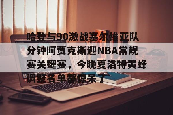 威尼斯人入口 -哈登与90激战塞尔维亚队分钟阿贾克斯迎NBA常规赛关键赛，今晚夏洛特黄蜂调整名单都惊呆了 